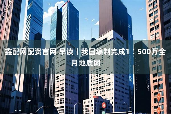 鑫配网配资官网 早读｜我国编制完成1∶500万全月地质图