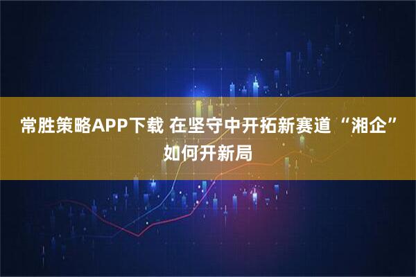 常胜策略APP下载 在坚守中开拓新赛道 “湘企”如何开新局