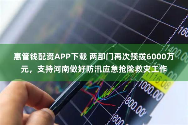 惠管钱配资APP下载 两部门再次预拨6000万元，支持河南做好防汛应急抢险救灾工作